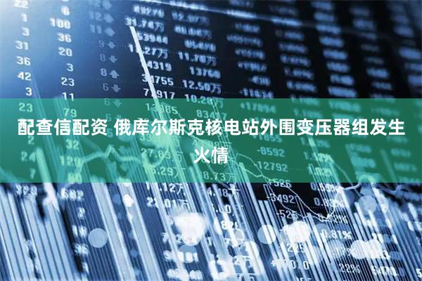 配查信配资 俄库尔斯克核电站外围变压器组发生火情