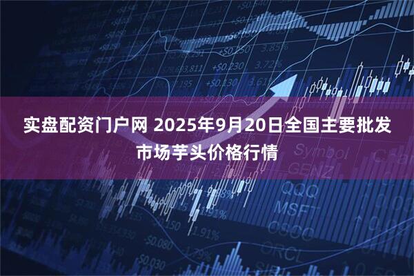 实盘配资门户网 2025年9月20日全国主要批发市场芋头价格行情