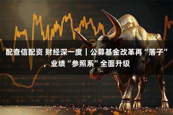 配查信配资 财经深一度｜公募基金改革再“落子”，业绩“参照系”全面升级