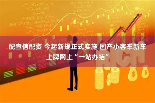 配查信配资 今起新规正式实施 国产小客车新车上牌网上“一站办结”