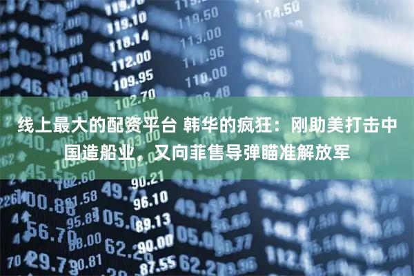 线上最大的配资平台 韩华的疯狂：刚助美打击中国造船业，又向菲售导弹瞄准解放军