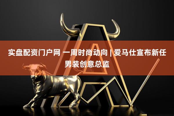 实盘配资门户网 一周时尚动向 | 爱马仕宣布新任男装创意总监