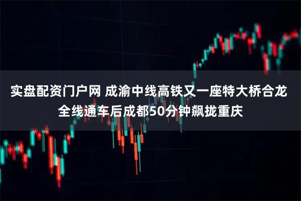 实盘配资门户网 成渝中线高铁又一座特大桥合龙 全线通车后成都50分钟飙拢重庆