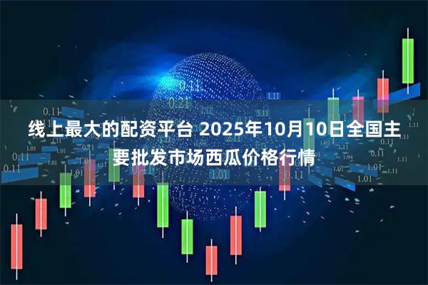 线上最大的配资平台 2025年10月10日全国主要批发市场西瓜价格行情