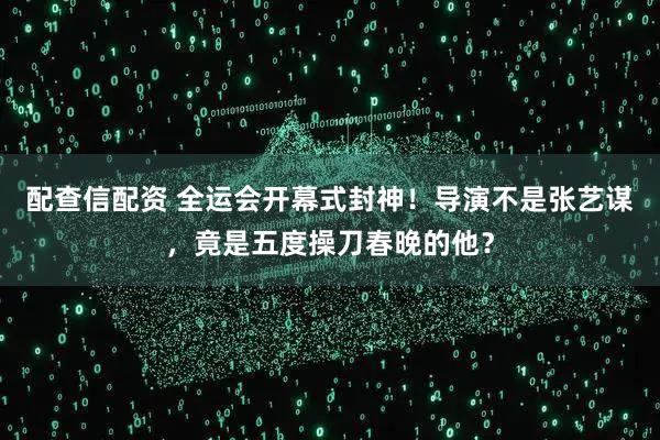 配查信配资 全运会开幕式封神！导演不是张艺谋，竟是五度操刀春晚的他？