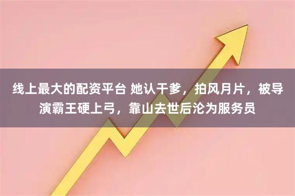 线上最大的配资平台 她认干爹,拍风月片,被导演霸王硬上弓,靠山去世后沦为服务员