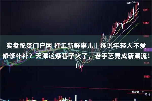 实盘配资门户网 打工新鲜事儿丨谁说年轻人不爱修修补补?天津这条巷子火了,老手艺竟成新潮流!