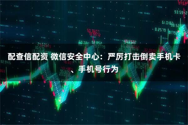 配查信配资 微信安全中心：严厉打击倒卖手机卡、手机号行为