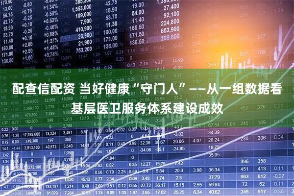 配查信配资 当好健康“守门人”——从一组数据看基层医卫服务体系建设成效