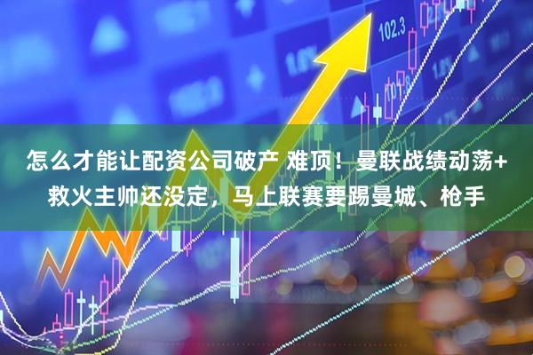 怎么才能让配资公司破产 难顶！曼联战绩动荡+救火主帅还没定，马上联赛要踢曼城、枪手