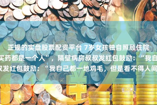 正规的实盘股票配资平台 7岁女孩独自照顾住院父亲，“挂号、交钱、买药都是一个人”，隔壁病房叔叔发红包鼓励：“我自己都一地鸡毛，但是看不得人间疾苦”
