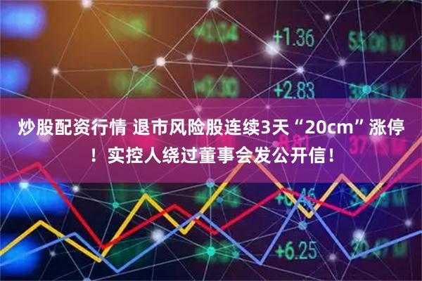 炒股配资行情 退市风险股连续3天“20cm”涨停!实控人绕过董事会发公开信!