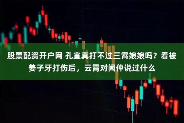 股票配资开户网 孔宣真打不过三霄娘娘吗？看被姜子牙打伤后，云霄对闻仲说过什么