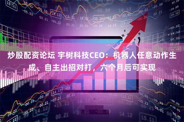 炒股配资论坛 宇树科技CEO：机器人任意动作生成、自主出招对打，六个月后可实现