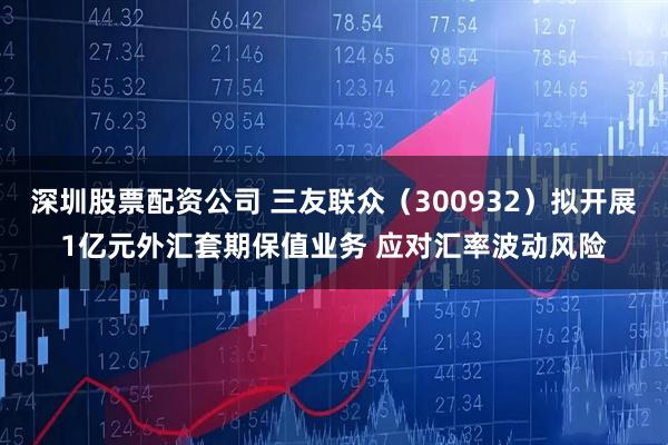 深圳股票配资公司 三友联众(300932)拟开展1亿元外汇套期保值业务 应对汇率波动风险