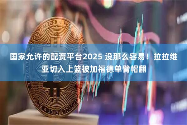 国家允许的配资平台2025 没那么容易！拉拉维亚切入上篮被加福德单臂帽翻