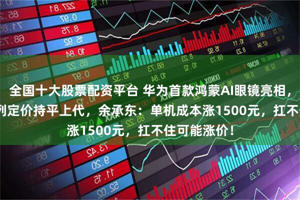 全国十大股票配资平台 华为首款鸿蒙AI眼镜亮相，Pura 90系列定价持平上代，余承东：单机成本涨1500元，扛不住可能涨价！
