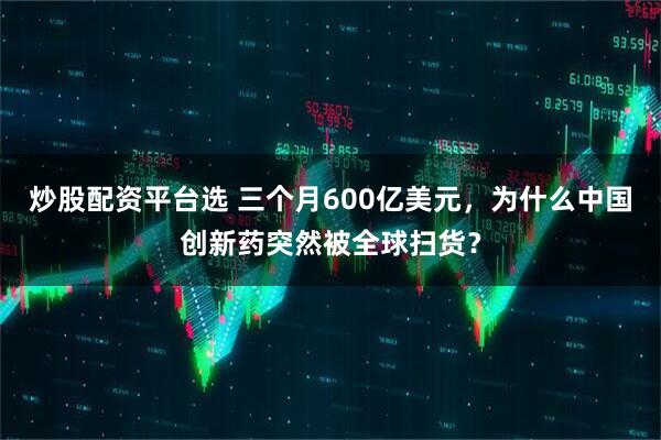 炒股配资平台选 三个月600亿美元，为什么中国创新药突然被全球扫货？