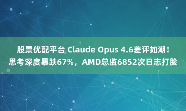股票优配平台 Claude Opus 4.6差评如潮！思考深度暴跌67%，AMD总监6852次日志打脸