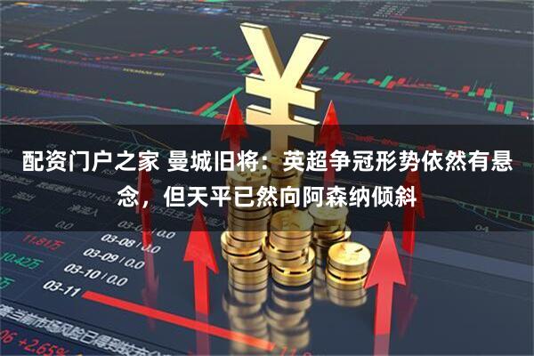 配资门户之家 曼城旧将：英超争冠形势依然有悬念，但天平已然向阿森纳倾斜