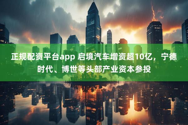 正规配资平台app 启境汽车增资超10亿，宁德时代、博世等头部产业资本参投