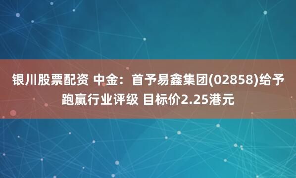 银川股票配资 中金：首予易鑫集团(02858)给予跑赢行业评级 目标价2.25港元