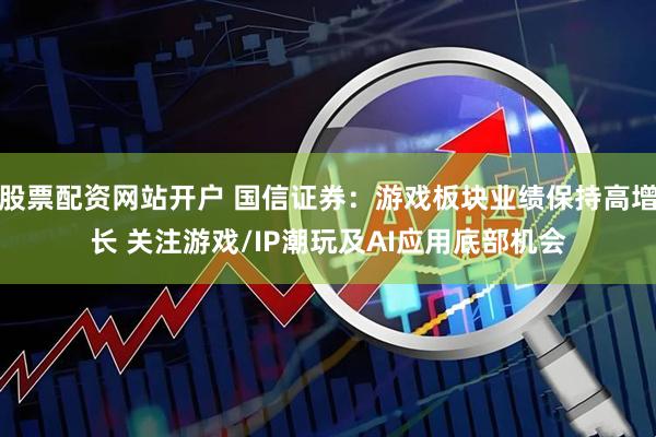 股票配资网站开户 国信证券：游戏板块业绩保持高增长 关注游戏/IP潮玩及AI应用底部机会