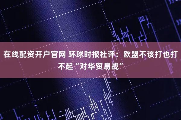 在线配资开户官网 环球时报社评：欧盟不该打也打不起“对华贸易战”