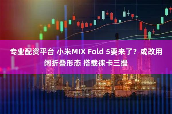 专业配资平台 小米MIX Fold 5要来了？或改用阔折叠形态 搭载徕卡三摄