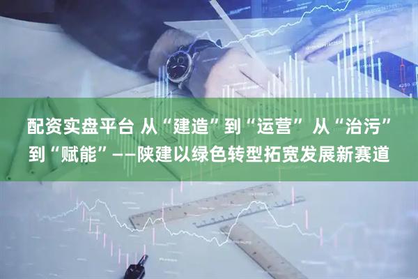配资实盘平台 从“建造”到“运营” 从“治污”到“赋能”——陕建以绿色转型拓宽发展新赛道