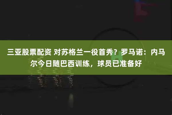 三亚股票配资 对苏格兰一役首秀？罗马诺：内马尔今日随巴西训练，球员已准备好