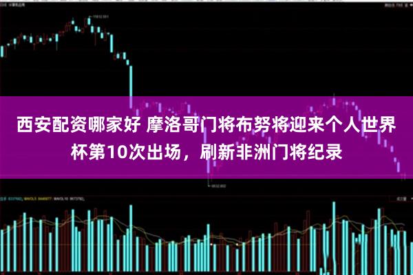 西安配资哪家好 摩洛哥门将布努将迎来个人世界杯第10次出场，刷新非洲门将纪录