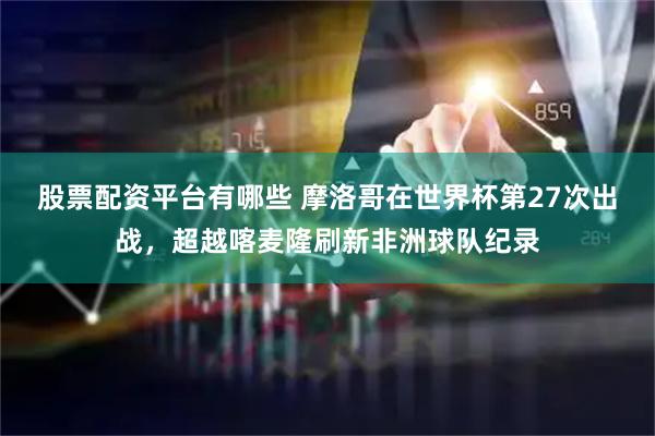 股票配资平台有哪些 摩洛哥在世界杯第27次出战，超越喀麦隆刷新非洲球队纪录