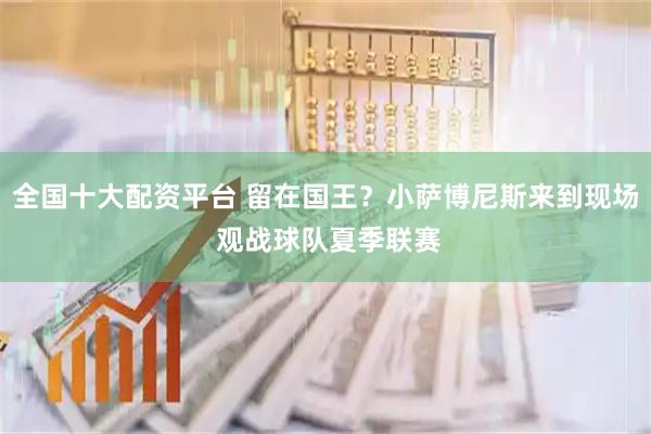 全国十大配资平台 留在国王？小萨博尼斯来到现场 观战球队夏季联赛