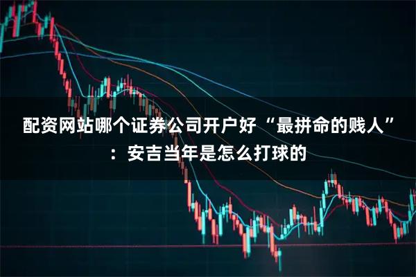 配资网站哪个证券公司开户好 “最拼命的贱人”：安吉当年是怎么打球的