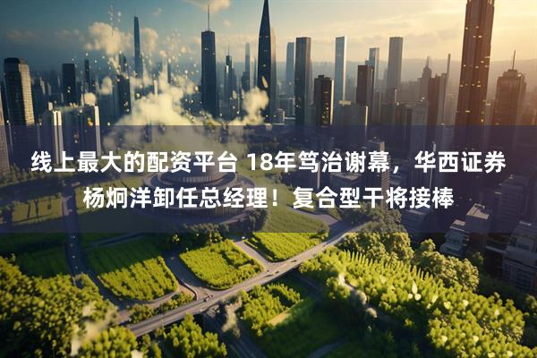 线上最大的配资平台 18年笃治谢幕，华西证券杨炯洋卸任总经理！复合型干将接棒