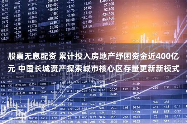 股票无息配资 累计投入房地产纾困资金近400亿元 中国长城资产探索城市核心区存量更新新模式