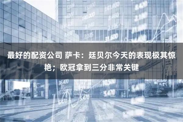 最好的配资公司 萨卡：廷贝尔今天的表现极其惊艳；欧冠拿到三分非常关键